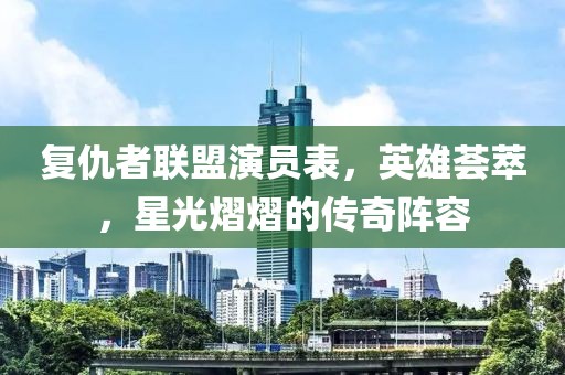 复仇者联盟演员表，英雄荟萃，星光熠熠的传奇阵容