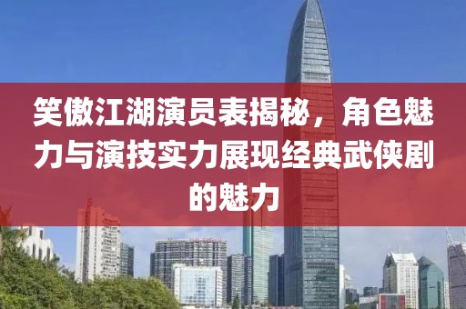 笑傲江湖演员表揭秘，角色魅力与演技实力展现经典武侠剧的魅力