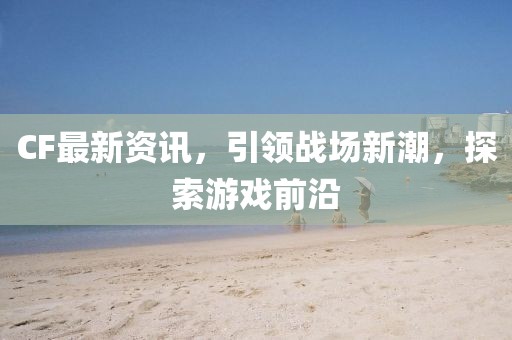 CF最新资讯，引领战场新潮，探索游戏前沿