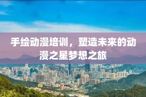手绘动漫培训，塑造未来的动漫之星梦想之旅