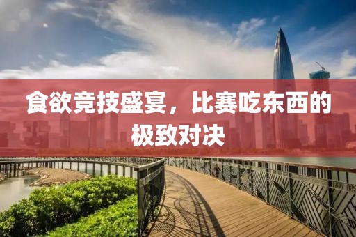 食欲竞技盛宴，比赛吃东西的极致对决