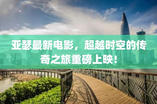 亚瑟最新电影，超越时空的传奇之旅重磅上映！