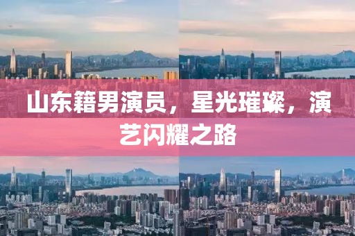 山东籍男演员，星光璀璨，演艺闪耀之路