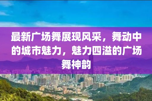最新广场舞展现风采，舞动中的城市魅力，魅力四溢的广场舞神韵