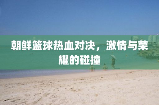 朝鲜篮球热血对决，激情与荣耀的碰撞