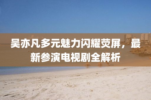 吴亦凡多元魅力闪耀荧屏，最新参演电视剧全解析