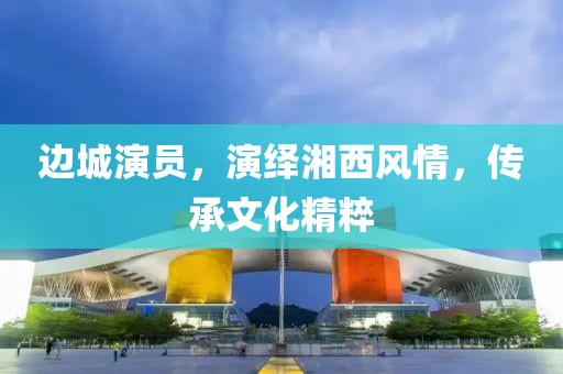 边城演员，演绎湘西风情，传承文化精粹