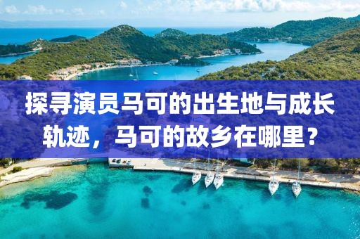 探寻演员马可的出生地与成长轨迹，马可的故乡在哪里？