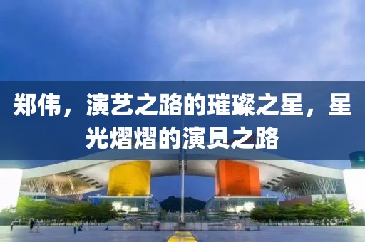 郑伟，演艺之路的璀璨之星，星光熠熠的演员之路