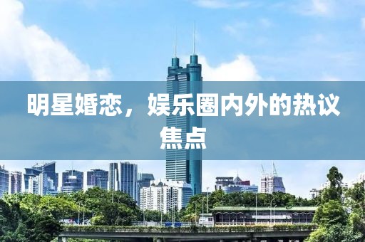 明星婚恋，娱乐圈内外的热议焦点