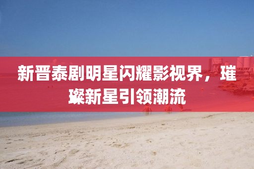 新晋泰剧明星闪耀影视界，璀璨新星引领潮流