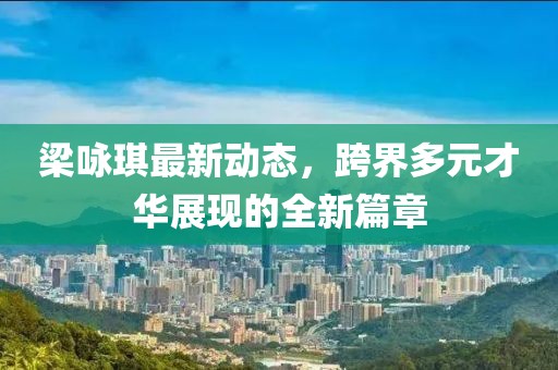 梁咏琪最新动态，跨界多元才华展现的全新篇章