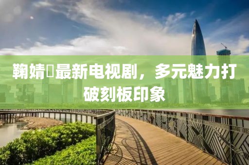 鞠婧祎最新电视剧，多元魅力打破刻板印象