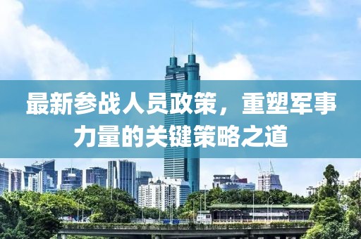 最新参战人员政策，重塑军事力量的关键策略之道