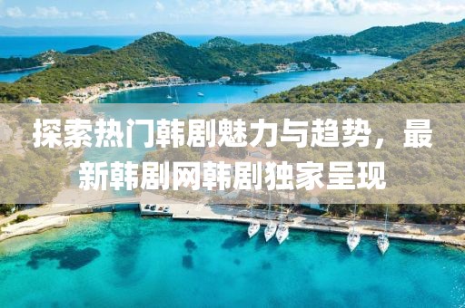 探索热门韩剧魅力与趋势，最新韩剧网韩剧独家呈现