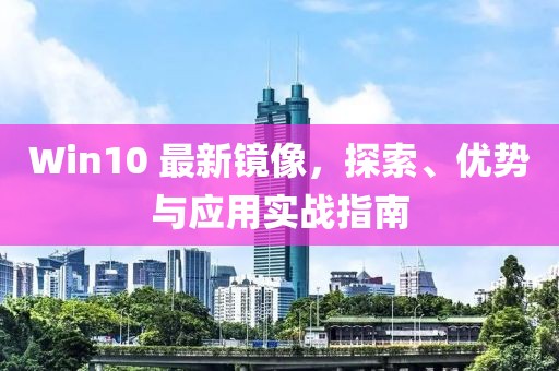 Win10 最新镜像，探索、优势与应用实战指南