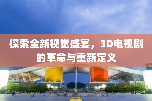 探索全新视觉盛宴，3D电视剧的革命与重新定义