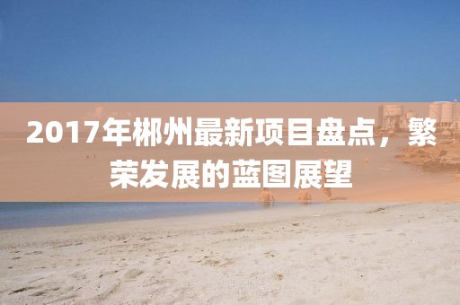 2017年郴州最新项目盘点，繁荣发展的蓝图展望