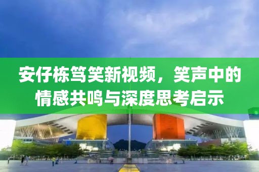 安仔栋笃笑新视频，笑声中的情感共鸣与深度思考启示