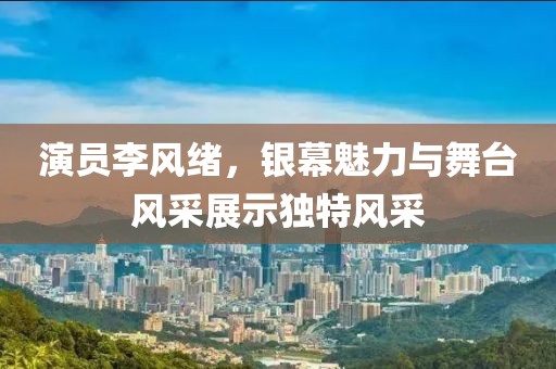 演员李风绪，银幕魅力与舞台风采展示独特风采