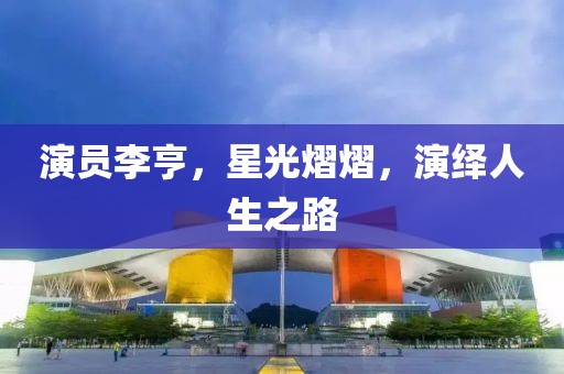 演员李亨，星光熠熠，演绎人生之路