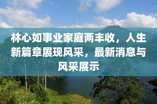 林心如事业家庭两丰收，人生新篇章展现风采，最新消息与风采展示