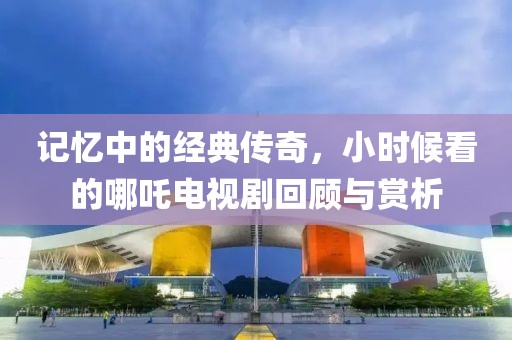 记忆中的经典传奇，小时候看的哪吒电视剧回顾与赏析