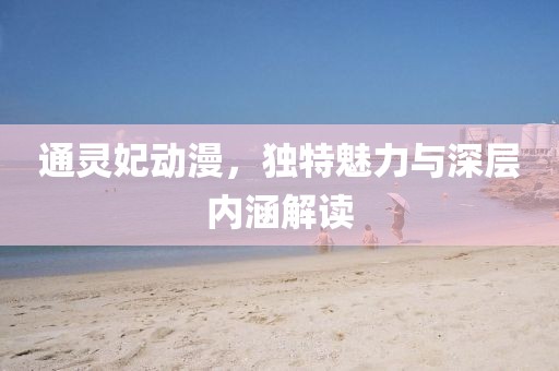 通灵妃动漫，独特魅力与深层内涵解读