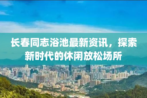 长春同志浴池最新资讯，探索新时代的休闲放松场所