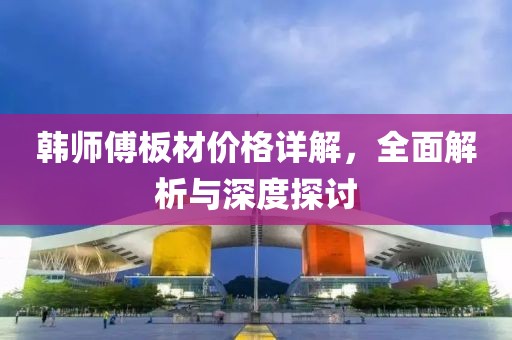 韩师傅板材价格详解，全面解析与深度探讨