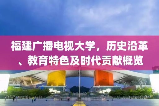 福建广播电视大学，历史沿革、教育特色及时代贡献概览