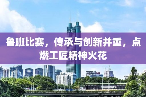 鲁班比赛，传承与创新并重，点燃工匠精神火花