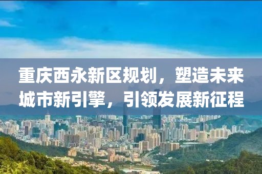 重庆西永新区规划，塑造未来城市新引擎，引领发展新征程