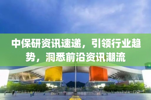 中保研资讯速递，引领行业趋势，洞悉前沿资讯潮流