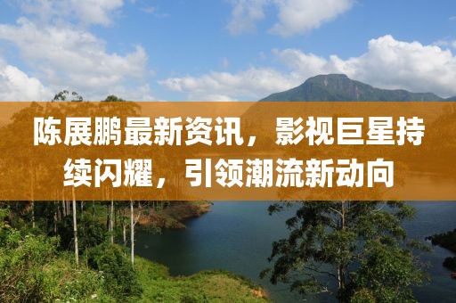 陈展鹏最新资讯，影视巨星持续闪耀，引领潮流新动向
