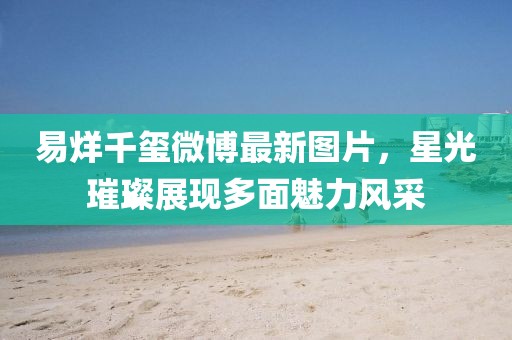 易烊千玺微博最新图片，星光璀璨展现多面魅力风采
