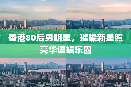 香港80后男明星，璀璨新星照亮华语娱乐圈
