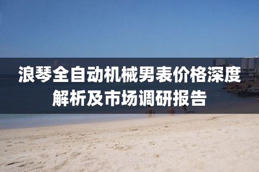 浪琴全自动机械男表价格深度解析及市场调研报告