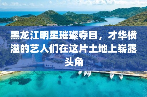 黑龙江明星璀璨夺目，才华横溢的艺人们在这片土地上崭露头角