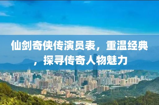 仙剑奇侠传演员表，重温经典，探寻传奇人物魅力
