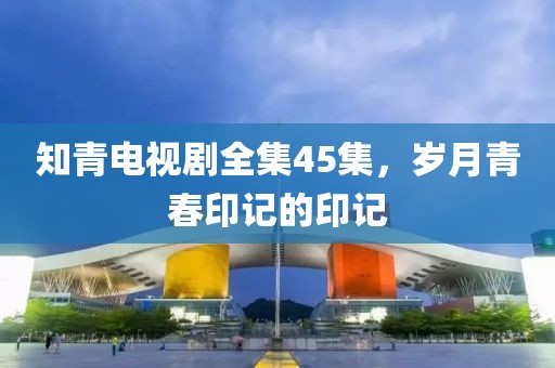 知青电视剧全集45集，岁月青春印记的印记