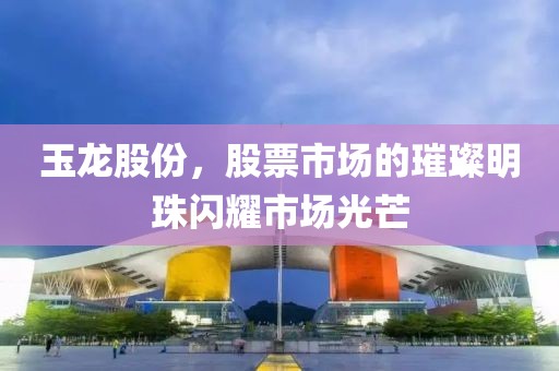 玉龙股份，股票市场的璀璨明珠闪耀市场光芒