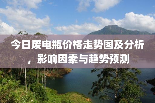 今日废电瓶价格走势图及分析，影响因素与趋势预测