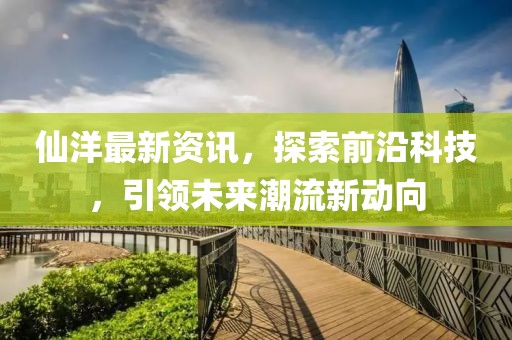仙洋最新资讯，探索前沿科技，引领未来潮流新动向