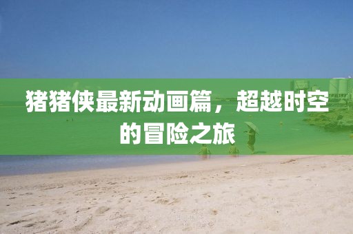 猪猪侠最新动画篇，超越时空的冒险之旅