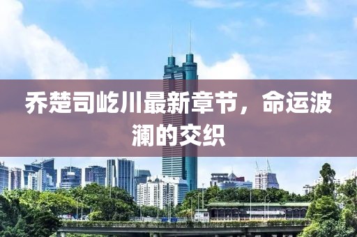 乔楚司屹川最新章节，命运波澜的交织