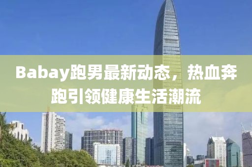 Babay跑男最新动态，热血奔跑引领健康生活潮流