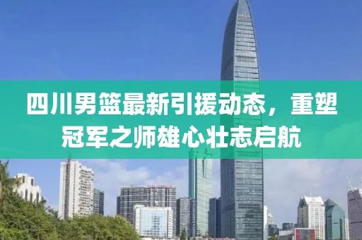 四川男篮最新引援动态，重塑冠军之师雄心壮志启航