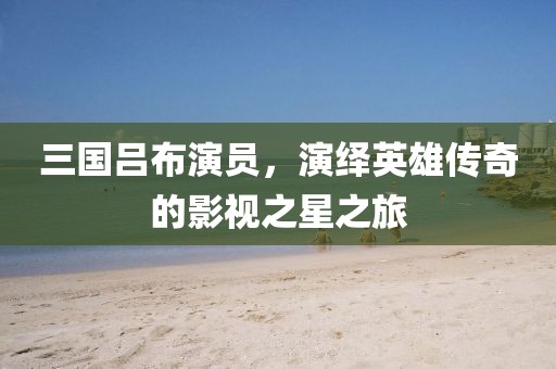 三国吕布演员，演绎英雄传奇的影视之星之旅