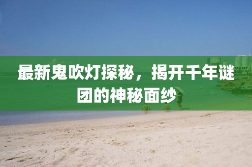 最新鬼吹灯探秘，揭开千年谜团的神秘面纱